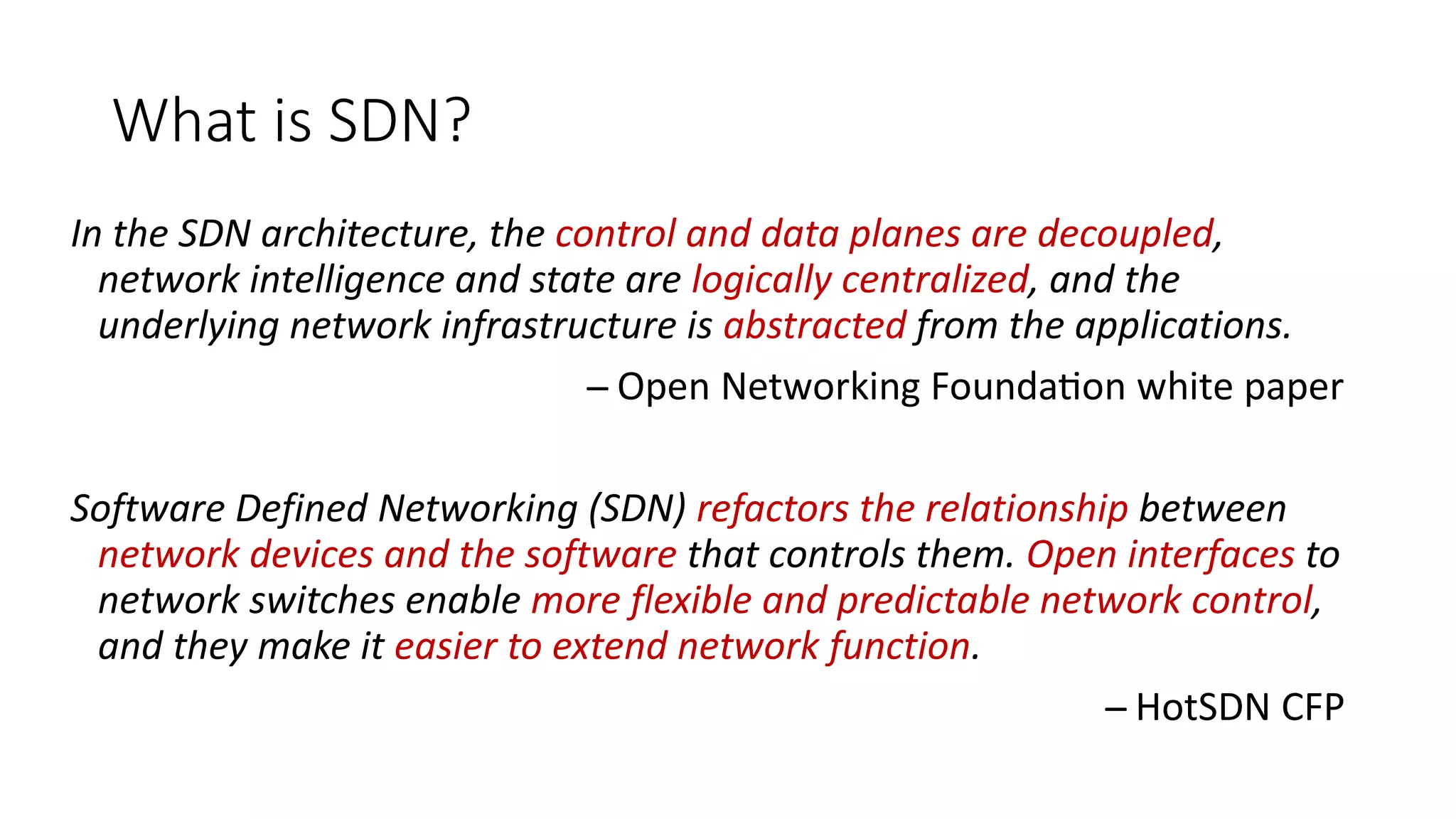 What is SDN?
In the SDN architecture, the control and data planes are decoupled,
network intelligence and state are logically centralized, and the
underlying network infrastructure is abstracted from the applications.
̶̶̶̶̶̶̶̶̶ Open Networking Foundation white paper
Software Defined Networking (SDN) refactors the relationship between
network devices and the software that controls them. Open interfaces to
network switches enable more flexible and predictable network control,
and they make it easier to extend network function.
̶̶̶̶̶̶̶̶̶ HotSDN CFP
 
