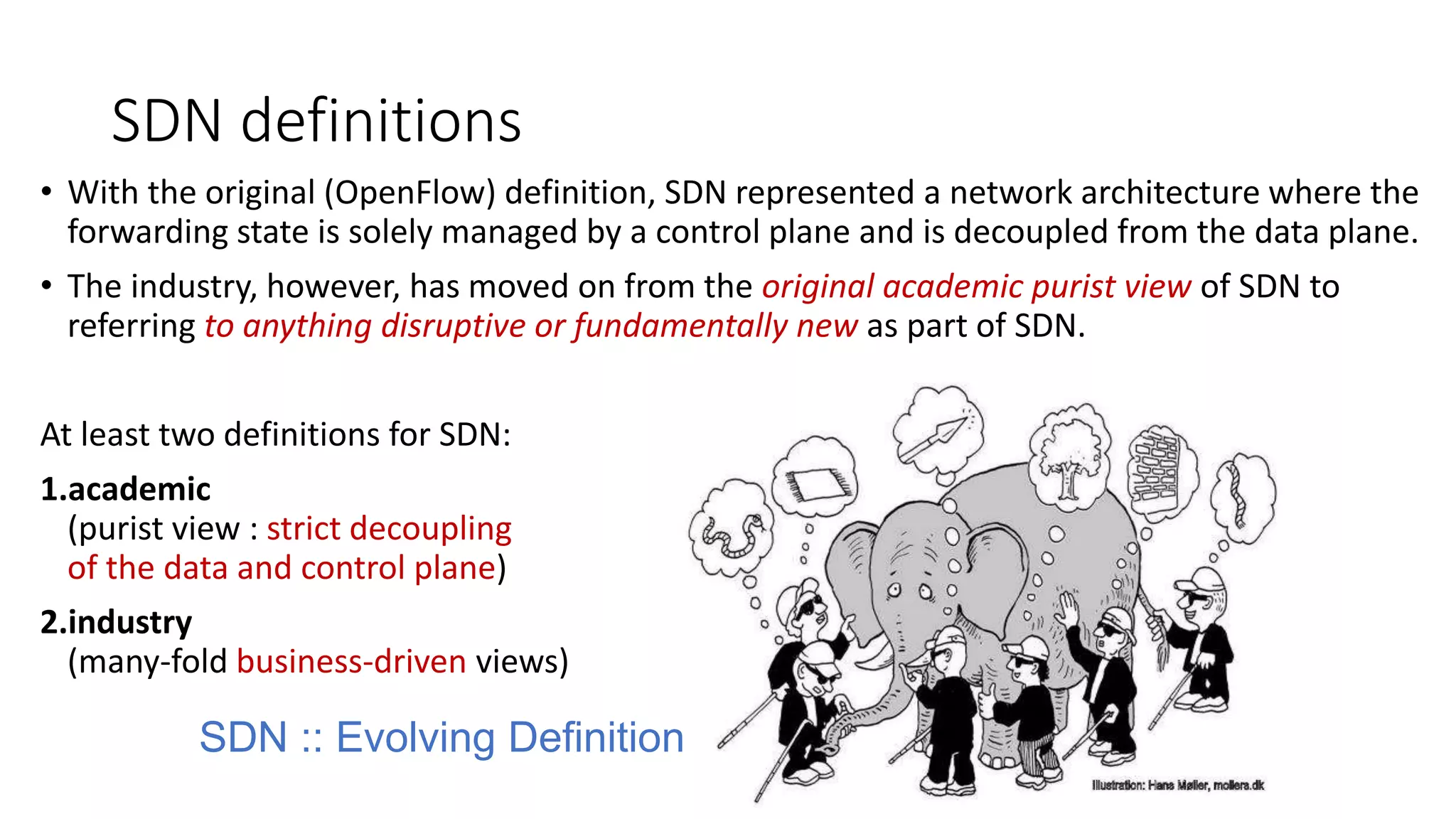 SDN definitions
• With the original (OpenFlow) definition, SDN represented a network architecture where the
forwarding state is solely managed by a control plane and is decoupled from the data plane.
• The industry, however, has moved on from the original academic purist view of SDN to
referring to anything disruptive or fundamentally new as part of SDN.
At least two definitions for SDN:
1.academic
(purist view : strict decoupling
of the data and control plane)
2.industry
(many-fold business-driven views)
SDN :: Evolving Definition
 