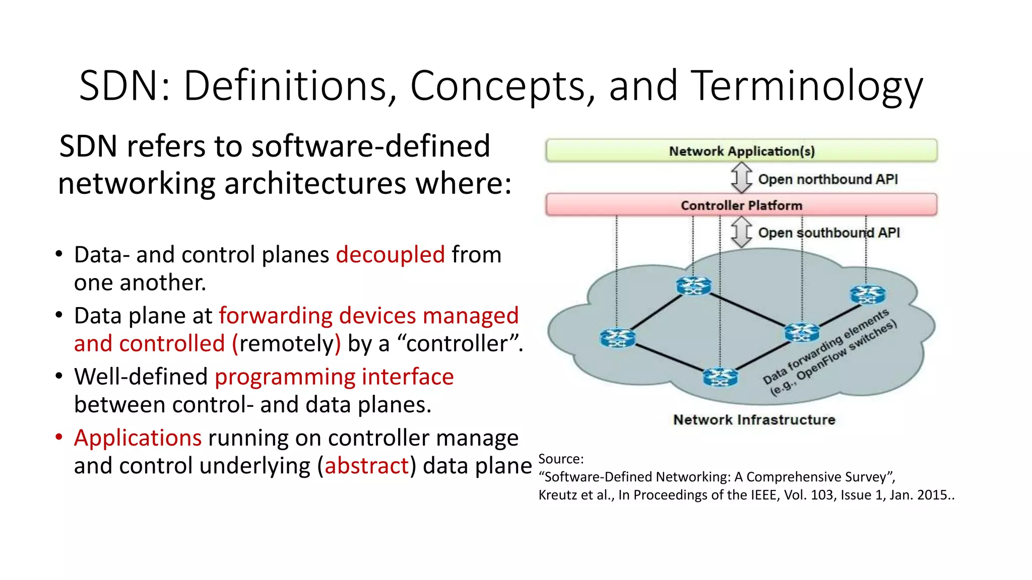 SDN refers to software-defined
networking architectures where:
• Data- and control planes decoupled from
one another.
• Data plane at forwarding devices managed
and controlled (remotely) by a “controller”.
• Well-defined programming interface
between control- and data planes.
• Applications running on controller manage
and control underlying (abstract) data plane Source:
“Software-Defined Networking: A Comprehensive Survey”,
Kreutz et al., In Proceedings of the IEEE, Vol. 103, Issue 1, Jan. 2015..
SDN: Definitions, Concepts, and Terminology
 