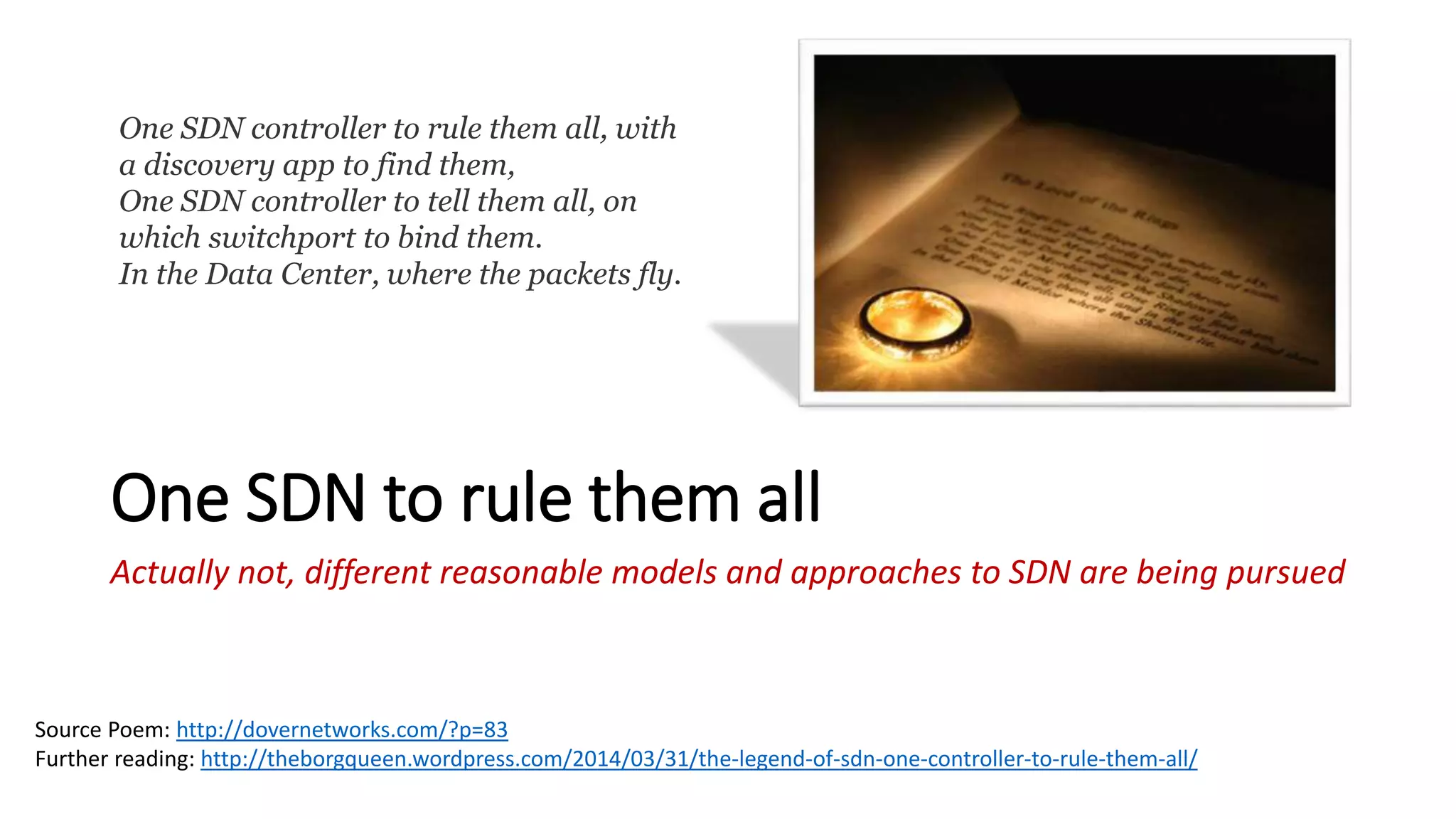 One SDN to rule them all
Actually not, different reasonable models and approaches to SDN are being pursued
One SDN controller to rule them all, with
a discovery app to find them,
One SDN controller to tell them all, on
which switchport to bind them.
In the Data Center, where the packets fly.
Source Poem: http://dovernetworks.com/?p=83
Further reading: http://theborgqueen.wordpress.com/2014/03/31/the-legend-of-sdn-one-controller-to-rule-them-all/
 