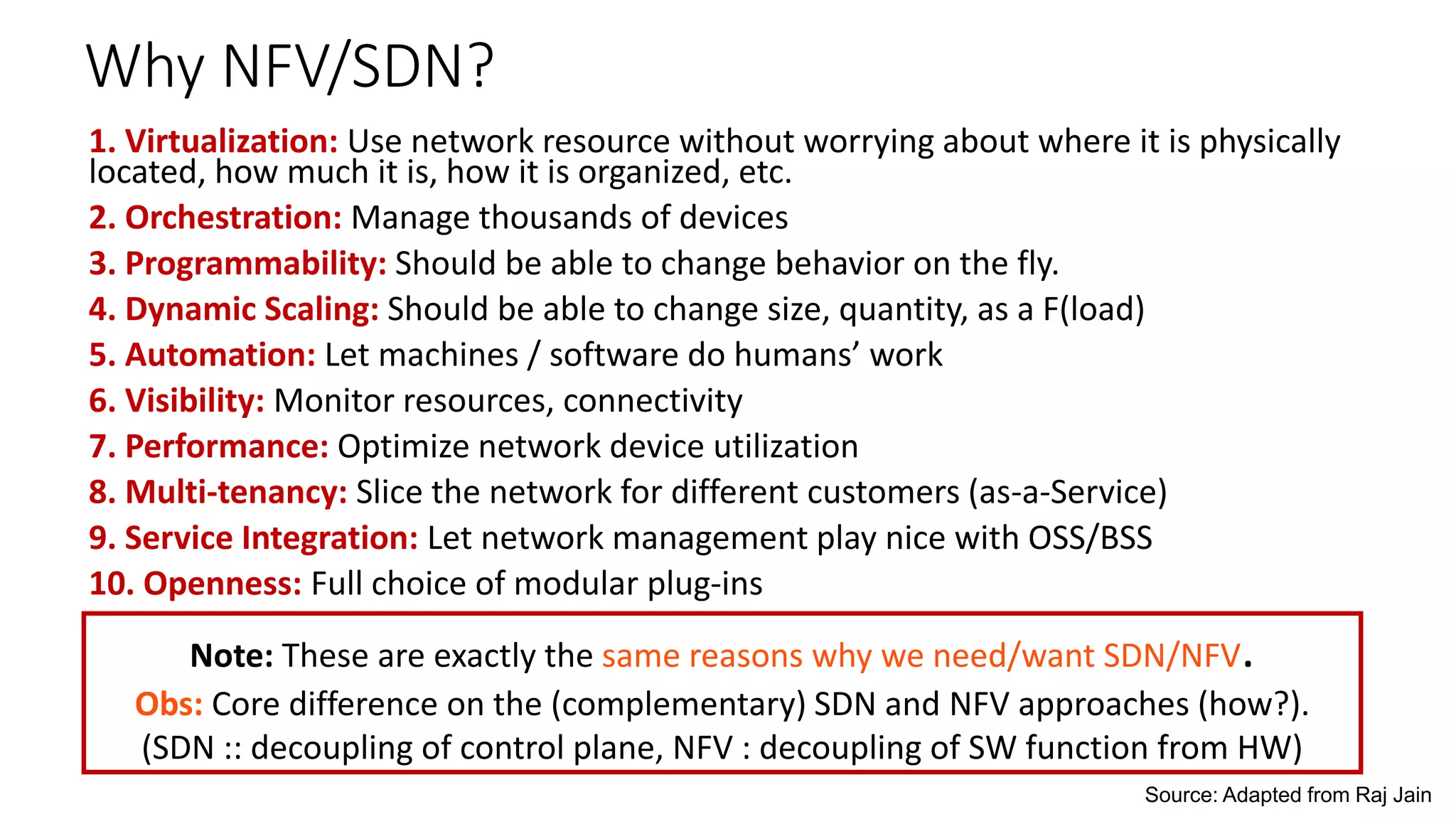Why NFV/SDN?
1. Virtualization: Use network resource without worrying about where it is physically
located, how much it is, how it is organized, etc.
2. Orchestration: Manage thousands of devices
3. Programmability: Should be able to change behavior on the fly.
4. Dynamic Scaling: Should be able to change size, quantity, as a F(load)
5. Automation: Let machines / software do humans’ work
6. Visibility: Monitor resources, connectivity
7. Performance: Optimize network device utilization
8. Multi-tenancy: Slice the network for different customers (as-a-Service)
9. Service Integration: Let network management play nice with OSS/BSS
10. Openness: Full choice of modular plug-ins
Source: Adapted from Raj Jain
Note: These are exactly the same reasons why we need/want SDN/NFV.
Obs: Core difference on the (complementary) SDN and NFV approaches (how?).
(SDN :: decoupling of control plane, NFV : decoupling of SW function from HW)
 