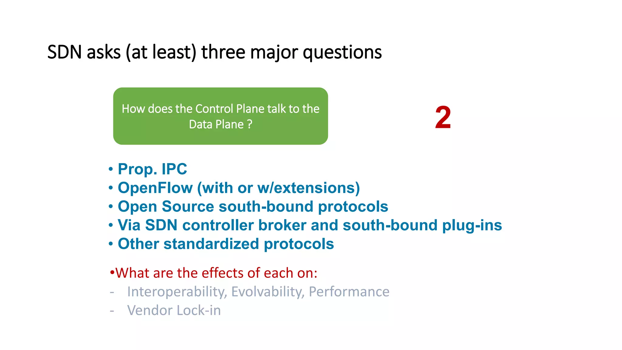 SDN asks (at least) three major questions
• Prop. IPC
• OpenFlow (with or w/extensions)
• Open Source south-bound protocols
• Via SDN controller broker and south-bound plug-ins
• Other standardized protocols
•What are the effects of each on:
- Interoperability, Evolvability, Performance
- Vendor Lock-in
How does the Control Plane talk to the
Data Plane ? 2
 
