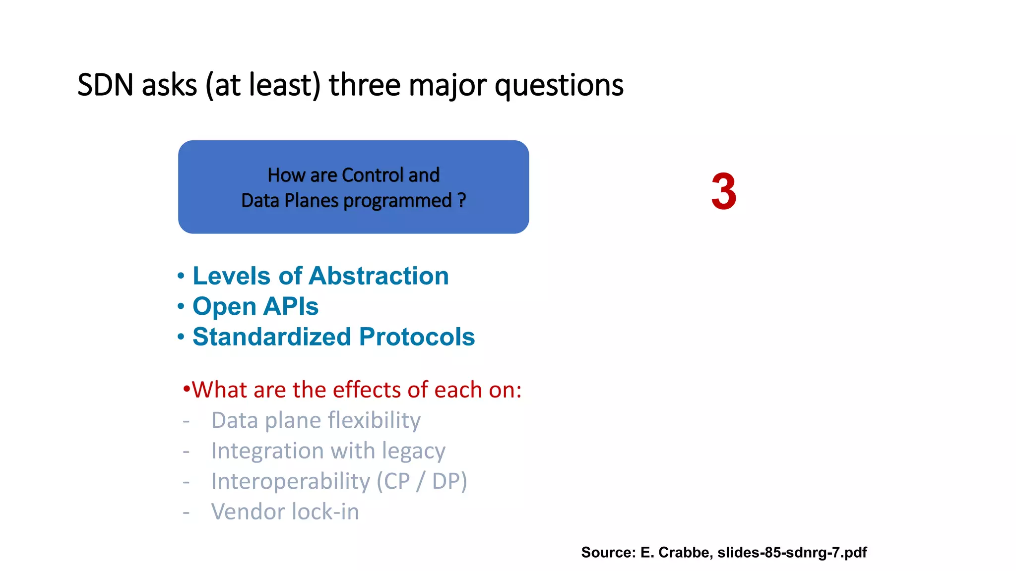 SDN asks (at least) three major questions
• Levels of Abstraction
• Open APIs
• Standardized Protocols
•What are the effects of each on:
- Data plane flexibility
- Integration with legacy
- Interoperability (CP / DP)
- Vendor lock-in
Source: E. Crabbe, slides-85-sdnrg-7.pdf
How are Control and
Data Planes programmed ? 3
 