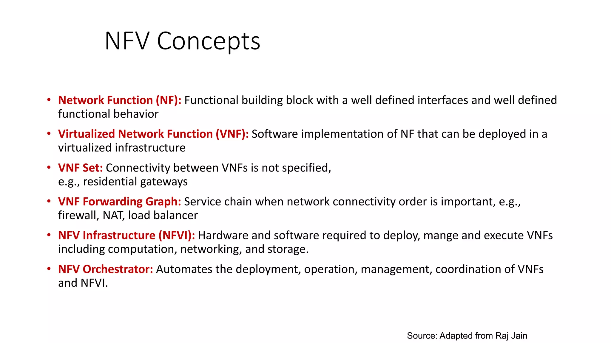 NFV Concepts
• Network Function (NF): Functional building block with a well defined interfaces and well defined
functional behavior
• Virtualized Network Function (VNF): Software implementation of NF that can be deployed in a
virtualized infrastructure
• VNF Set: Connectivity between VNFs is not specified,
e.g., residential gateways
• VNF Forwarding Graph: Service chain when network connectivity order is important, e.g.,
firewall, NAT, load balancer
• NFV Infrastructure (NFVI): Hardware and software required to deploy, mange and execute VNFs
including computation, networking, and storage.
• NFV Orchestrator: Automates the deployment, operation, management, coordination of VNFs
and NFVI.
Source: Adapted from Raj Jain
 