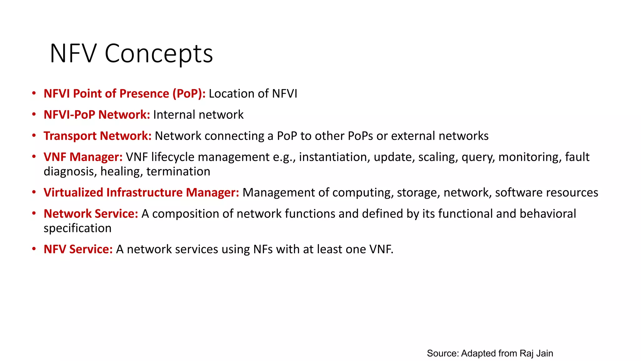 NFV Concepts
• NFVI Point of Presence (PoP): Location of NFVI
• NFVI-PoP Network: Internal network
• Transport Network: Network connecting a PoP to other PoPs or external networks
• VNF Manager: VNF lifecycle management e.g., instantiation, update, scaling, query, monitoring, fault
diagnosis, healing, termination
• Virtualized Infrastructure Manager: Management of computing, storage, network, software resources
• Network Service: A composition of network functions and defined by its functional and behavioral
specification
• NFV Service: A network services using NFs with at least one VNF.
Source: Adapted from Raj Jain
 