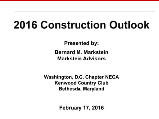 May 7, 2014
2016 Construction Outlook
Presented by:
Bernard M. Markstein
Markstein Advisors
Washington, D.C. Chapter NECA
Kenwood Country Club
Bethesda, Maryland
February 17, 2016
 