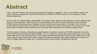 Abstract
2
Today, nearly all developers rely on third party components for building an application. Thus, for most software vendors, third
party components in general and Free/Libre and Open Source Software (FLOSS) in particular, are an integral part of their
software supply chain.
As the security of a software offering, independently of the delivery model, depends on all components, a secure software supply
chain is of utmost importance. While this is true for both proprietary and as well as FLOSS components that are consumed,
FLOSS components impose particular challenges as well as provide unique opportunities. For example, on the one hand,
FLOSS licenses contain usually a very strong “no warranty” clause and no service-level agreement. On the other hand, FLOSS
licenses allow to modify the source code and, thus, to fix issues without depending on an (external) software vendor.
This talk is based on working on integrating securely third-party components in general, and FLOSS components in particular,
into the SAP's Security Development Lifecycle (SSDL). Thus, our experience covers a wide range of products (e.g., from small
mobile applications of a few thousands lines of code to large scale enterprise applications with more than a billion lines of code),
a wide range of software development models (ranging from traditional waterfall to agile software engineering to DevOps), as
well as a multiple deployment models (e.g., on premise products, custom hosting, or software-as-a-service).
 