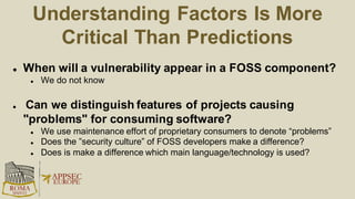Centralized Security Maintenance
 Policy: dev. teams must select only components widely used and
supported within a company
 A central team resolves vulnerabilities in all FOSS components and
pushes changes to all consumers
 The security maintenance effort scales logarithmically with the
number of products consuming a component
 