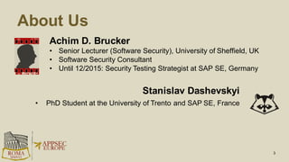 About Us
Achim D. Brucker
• Senior Lecturer (Software Security), University of Sheffield, UK
• Software Security Consultant
• Until 12/2015: Security Testing Strategist at SAP SE, Germany
3
Stanislav Dashevskyi
• PhD Student at the University of Trento and SAP SE, France
 