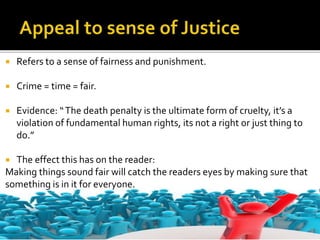  Refers to a sense of fairness and punishment.
 Crime = time = fair.
 Evidence: “The death penalty is the ultimate form of cruelty, it’s a
violation of fundamental human rights, its not a right or just thing to
do.”
 The effect this has on the reader:
Making things sound fair will catch the readers eyes by making sure that
something is in it for everyone.
 