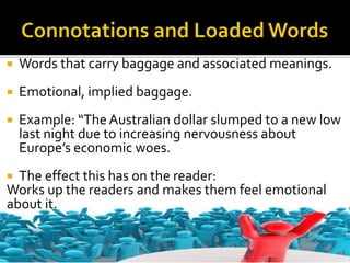  Words that carry baggage and associated meanings.
 Emotional, implied baggage.
 Example: “The Australian dollar slumped to a new low
last night due to increasing nervousness about
Europe’s economic woes.
 The effect this has on the reader:
Works up the readers and makes them feel emotional
about it.
 
