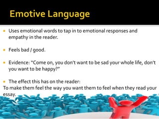  Uses emotional words to tap in to emotional responses and
empathy in the reader.
 Feels bad / good.
 Evidence: “Come on, you don’t want to be sad your whole life, don’t
you want to be happy?”
 The effect this has on the reader:
To make them feel the way you want them to feel when they read your
essay.
 