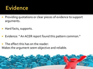  Providing quotations or clear pieces of evidence to support
arguments.
 Hard facts, supports.
 Evidence: “ An ACER report found this pattern common.”
 The effect this has on the reader:
Makes the argument seem objective and reliable.
 