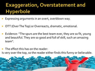  Expressing arguments in an overt, overblown way.
 OTT (OverTheTop) or Overreacts, dramatic, emotional.
 Evidence: “The spurs are the best team ever, they are so fit, young
and beautiful.They are so good and full of skill, such an amazing
team”.
 The effect this has on the reader:
Is very over the top, so the reader either finds this funny or believable.
 