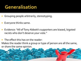  Grouping people arbitrarily, stereotyping.
 Everyone thinks same.
 Evidence: “All ofTony Abbott’s supporters are biased, bigoted
racists who don’t deserve your vote.”
 The effect this has on the reader:
Makes the reader think a group or type of person are all the same,
or share the same opinion.
 
