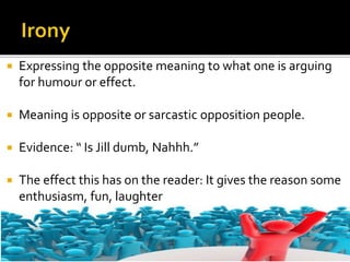  Expressing the opposite meaning to what one is arguing
for humour or effect.
 Meaning is opposite or sarcastic opposition people.
 Evidence: “ Is Jill dumb, Nahhh.”
 The effect this has on the reader: It gives the reason some
enthusiasm, fun, laughter
 