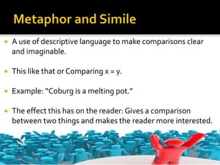  A use of descriptive language to make comparisons clear
and imaginable.
 This like that or Comparing x = y.
 Example: “Coburg is a melting pot.”
 The effect this has on the reader: Gives a comparison
between two things and makes the reader more interested.
 