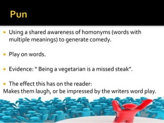  Using a shared awareness of homonyms (words with
multiple meanings) to generate comedy.
 Play on words.
 Evidence: “ Being a vegetarian is a missed steak”.
 The effect this has on the reader:
Makes them laugh, or be impressed by the writers word play.
 