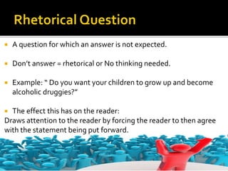  A question for which an answer is not expected.
 Don’t answer = rhetorical or No thinking needed.
 Example: “ Do you want your children to grow up and become
alcoholic druggies?”
 The effect this has on the reader:
Draws attention to the reader by forcing the reader to then agree
with the statement being put forward.
 