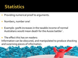  Providing numerical proof to arguments.
 Numbers, number one!
 Example: 500% increases in the taxable income of normal
Australians would mean death for the Aussie battler`.
 The effect this has on readers:
Information can be obscured, and manipulated to produce shocking
and surprising pieces of information.
 