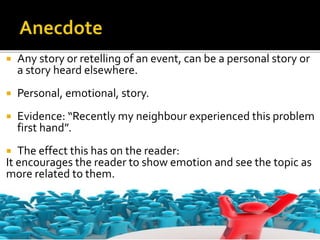  Any story or retelling of an event, can be a personal story or
a story heard elsewhere.
 Personal, emotional, story.
 Evidence: “Recently my neighbour experienced this problem
first hand”.
 The effect this has on the reader:
It encourages the reader to show emotion and see the topic as
more related to them.
 