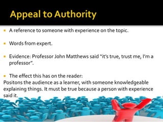  A reference to someone with experience on the topic.
 Words from expert.
 Evidence: Professor John Matthews said “it’s true, trust me, I’m a
professor”.
 The effect this has on the reader:
Positons the audience as a learner, with someone knowledgeable
explaining things. It must be true because a person with experience
said it.
 