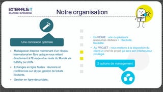 Notre organisation
Une connexion optimale
u Madagascar dispose maintenant d’un réseau
international en fibre optique nous reliant
directement à l'Europe et au reste du Monde via
EASSy ou LION.
u Echanges en ligne fluides : réunions et
conférences sur skype, gestion de tickets
incidents,
u Gestion en ligne des projets.
•  En REGIE : une ou plusieurs
ressources dédiées = réactivité,
flexibilité.
•  Au PROJET : nous mettons à la disposition du
client un chef de projet qui sera son interlocuteur
privilégié.
2 options de management
 