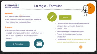La régie - Formules
Contrat
u  L’ensemble des conditions définies ensemble
est repris dans un modèle de contrat.
u  Valable 1 mois.
u  Renouvelable par tacite reconduction.
u  Préavis de 1 mois en cas d'arrêt de
collaboration.
u  Organisation souple et modifiable en cours de
contrat : ajout ou réduction de ressource.
2 Formules
Mensuelle
u La prestation est définie au mois.
u Une prestation week-end compris est possible et
fera l’objet d’une étude spécifique.
A la carte
u Un minimum de prestation mensuelle est
engagé, le temps supplémentaire sera facturé en
fin de mois à partir d’un document de tenue
horaire.
 