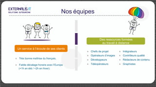 Nos équipes
Des ressources formées
au travail à distance
u Intégrateurs
u Contrôleurs qualité
u Rédacteurs de contenu
u Graphistes
u Très bonne maîtrise du français,
u Faible décalage horaire avec l’Europe
(+1h en été / +2h en hiver).
u Chefs de projet
u Opérateurs d’images
u Développeurs
u Téléopérateurs
Un service à l’écoute de ses clients
 