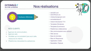 Nos réalisations
u Agences de communication,
u Agences web,
u Sociétés qui ne souhaitent pas avoir cette
ressource en interne.
u  Plateformes nécessitant du webservice.
	
Quelques références
NOS CLIENTS
u  stand3D.com
u  searchforyou.eu
u  chateauhautgoujon.com
u  aunisatlantique.fr
u  maison-diocesaine-17.fr
u  Templates Wordpress
u  Templates Ecommerce
u  Plateformes collaboratives
u  Site communautaire avec extranet
u  Web service
u  Base de données
u  Mise en Responsive
u  Application mobile
u  Newsletter, Flipbook
 