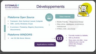 Développements
Formats mobile ou tablette,
IOS ou Android,
Vous avez une idée : nous
réalisons pour vous le
cahier des charges
technique.
u 
u
u 
u Framework : Zend, Symfony2, Laravel, CodIgniter
u CMS : Joomla, Wordpress, Drupal,
u E-commerce : Prestashop, Magento, Oscommerce,
Woocommerce.
Plateforme Open Source
u .net, C#, SQL Server, Sitecore
Plateforme WINDOWS
Sites internet
u  Mobile Friendly / Responsive Design
u  Sites vitrine, catalogues, e-commerce,
institutionnel
u  HTML5, CSS, Java Script
Applications mobiles
 