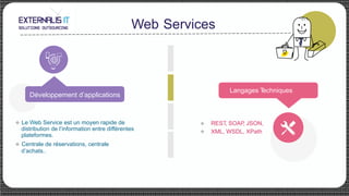 Web Services
Langages Techniques
u  Le Web Service est un moyen rapide de
distribution de l’information entre différentes
plateformes.
u  Centrale de réservations, centrale
d’achats..
REST, SOAP, JSON,
XML, WSDL, XPath
u
u
Développement d’applications
 