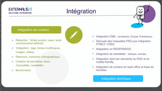 Intégration
Intégration de contenu
Recette et mise en
productionIntégration technique
u 
u 
u 
u 
Intégration CMS : wordpress, Drupal, Prestashop…
Découpe des maquettes PSD puis intégration
HTML5 / CSS3,
Adaptation en RESPONSIVE,
Intégration de newsletter : statique, animée,
Intégration dans les standards du W3C et du
mobile friendly,
Intégration de contenu en back office et base de
données.
u 
u 
u Rédaction : fiches produit, news, texte
commercial et éditorial,
u  Intégration : tags, textes multilingues,
images, vidéos,
u Relecture, correction orthographique,
u Création de bannières, blocs
d’actualités, newsletter,
u Benchmarks.
 