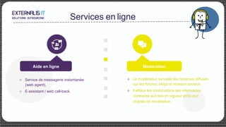 Services en ligne
Modération
u Service de messagerie instantanée
(web agent),
u E-assistant / web call-back.
u Le modérateur surveille les contenus diffusés
sur les forums, blogs et réseaux sociaux.
u Il efface les contributions des internautes
contraires aux lois en vigueur et/ou aux
chartes de modération.
Aide en ligne
 