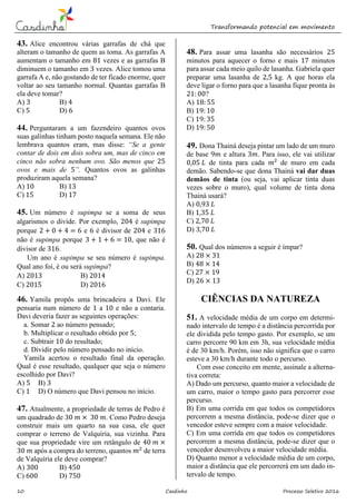 Transformando potencial em movimento
10 Casdinho Processo Seletivo 2016
43. Alice encontrou várias garrafas de chá que
alteram o tamanho de quem as toma. As garrafas A
aumentam o tamanho em 81 vezes e as garrafas B
diminuem o tamanho em 3 vezes. Alice tomou uma
garrafa A e, não gostando de ter ficado enorme, quer
voltar ao seu tamanho normal. Quantas garrafas B
ela deve tomar?
A) 3 B) 4
C) 5 D) 6
44. Perguntaram a um fazendeiro quantos ovos
suas galinhas tinham posto naquela semana. Ele não
lembrava quantos eram, mas disse: “Se a gente
contar de dois em dois sobra um, mas de cinco em
cinco não sobra nenhum ovo. São menos que 25
ovos e mais de 5”. Quantos ovos as galinhas
produziram aquela semana?
A) 10 B) 13
C) 15 D) 17
45. Um número é supimpa se a soma de seus
algarismos o divide. Por exemplo, 204 é supimpa
porque 2 + 0 + 4 = 6 e 6 é divisor de 204 e 316
não é supimpa porque 3 + 1 + 6 = 10, que não é
divisor de 316.
Um ano é supimpa se seu número é supimpa.
Qual ano foi, é ou será supimpa?
A) 2013 B) 2014
C) 2015 D) 2016
46. Yamila propôs uma brincadeira a Davi. Ele
pensaria num número de 1 a 10 e não a contaria.
Davi deveria fazer as seguintes operações:
a. Somar 2 ao número pensado;
b. Multiplicar o resultado obtido por 5;
c. Subtrair 10 do resultado;
d. Dividir pelo número pensado no início.
Yamila acertou o resultado final da operação.
Qual é esse resultado, qualquer que seja o número
escolhido por Davi?
A) 5 B) 3
C) 1 D) O número que Davi pensou no início.
47. Atualmente, a propriedade de terras de Pedro é
um quadrado de 30 𝑚 × 30 𝑚. Como Pedro deseja
construir mais um quarto na sua casa, ele quer
comprar o terreno de Valquíria, sua vizinha. Para
que sua propriedade vire um retângulo de 40 𝑚 ×
30 𝑚 após a compra do terreno, quantos 𝑚2
de terra
de Valquíria ele deve comprar?
A) 300 B) 450
C) 600 D) 750
48. Para assar uma lasanha são necessários 25
minutos para aquecer o forno e mais 17 minutos
para assar cada meio quilo de lasanha. Gabriela quer
preparar uma lasanha de 2,5 kg. A que horas ela
deve ligar o forno para que a lasanha fique pronta às
21: 00?
A) 18: 55
B) 19: 10
C) 19: 35
D) 19: 50
49. Dona Thainá deseja pintar um lado de um muro
de base 9𝑚 e altura 3𝑚. Para isso, ele vai utilizar
0,05 𝐿 de tinta para cada 𝑚² de muro em cada
demão. Sabendo-se que dona Thainá vai dar duas
demãos de tinta (ou seja, vai aplicar tinta duas
vezes sobre o muro), qual volume de tinta dona
Thainá usará?
A) 0,93 𝐿
B) 1,35 𝐿
C) 2,70 𝐿
D) 3,70 𝐿
50. Qual dos números a seguir é ímpar?
A) 28 × 31
B) 48 × 14
C) 27 × 19
D) 26 × 13
CIÊNCIAS DA NATUREZA
51. A velocidade média de um corpo em determi-
nado intervalo de tempo é a distância percorrida por
ele dividida pelo tempo gasto. Por exemplo, se um
carro percorre 90 km em 3h, sua velocidade média
é de 30 km/h. Porém, isso não significa que o carro
esteve a 30 km/h durante todo o percurso.
Com esse conceito em mente, assinale a alterna-
tiva correta:
A) Dado um percurso, quanto maior a velocidade de
um carro, maior o tempo gasto para percorrer esse
percurso.
B) Em uma corrida em que todos os competidores
percorrem a mesma distância, pode-se dizer que o
vencedor esteve sempre com a maior velocidade.
C) Em uma corrida em que todos os competidores
percorrem a mesma distância, pode-se dizer que o
vencedor desenvolveu a maior velocidade média.
D) Quanto menor a velocidade média de um corpo,
maior a distância que ele percorrerá em um dado in-
tervalo de tempo.
 