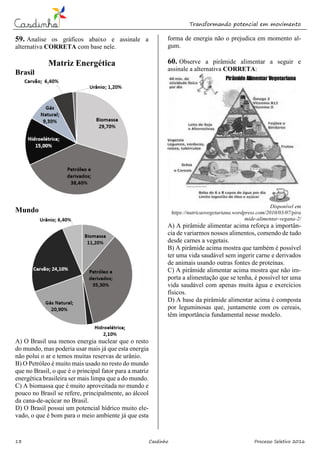Transformando potencial em movimento
13 Casdinho Processo Seletivo 2016
59. Analise os gráficos abaixo e assinale a
alternativa CORRETA com base nele.
Matriz Energética
Brasil
Mundo
A) O Brasil usa menos energia nuclear que o resto
do mundo, mas poderia usar mais já que esta energia
não polui o ar e temos muitas reservas de urânio.
B) O Petróleo é muito mais usado no resto do mundo
que no Brasil, o que é o principal fator para a matriz
energética brasileira ser mais limpa que a do mundo.
C) A biomassa que é muito aproveitada no mundo e
pouco no Brasil se refere, principalmente, ao álcool
da cana-de-açúcar no Brasil.
D) O Brasil possui um potencial hídrico muito ele-
vado, o que é bom para o meio ambiente já que esta
forma de energia não o prejudica em momento al-
gum.
60. Observe a pirâmide alimentar a seguir e
assinale a alternativa CORRETA:
Disponível em
https://nutricaovegetariana.wordpress.com/2010/03/07/pira
mide-alimentar-vegana-2/
A) A pirâmide alimentar acima reforça a importân-
cia de variarmos nossos alimentos, comendo de tudo
desde carnes a vegetais.
B) A pirâmide acima mostra que também é possível
ter uma vida saudável sem ingerir carne e derivados
de animais usando outras fontes de proteínas.
C) A pirâmide alimentar acima mostra que não im-
porta a alimentação que se tenha, é possível ter uma
vida saudável com apenas muita água e exercícios
físicos.
D) A base da pirâmide alimentar acima é composta
por leguminosas que, juntamente com os cereais,
têm importância fundamental nesse modelo.
 