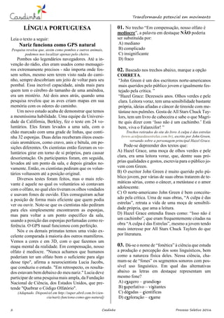 Transformando potencial em movimento
2 Casdinho Processo Seletivo 2016
LÍNGUA PORTUGUESA
Leia o texto a seguir:
Nariz funciona como GPS natural
Pesquisa revelou que, assim como pombos e outros animais,
podemos nos localizar apenas pelo cheiro.
Pombos são legendários navegadores. Até a in-
venção do rádio, eles eram usados como mensagei-
ros extremamente precisos - não importa onde fos-
sem soltos, mesmo sem terem visto nada do cami-
nho, sempre descobriam um jeito de voltar para seu
pombal. Essa incrível capacidade, ainda mais para
quem tem o cérebro do tamanho de uma amêndoa,
era um mistério. Até dois anos atrás, quando uma
pesquisa revelou que as aves criam mapas em sua
memória com os odores do caminho.
Um novo estudo acaba de demonstrar que temos
a mesmíssima habilidade. Uma equipe da Universi-
dade da Califórnia, Berkley, fez o teste em 24 vo-
luntários. Eles foram levados a uma sala, com o
chão marcado com uma grade de linhas, que conti-
nha 32 esponjas. Duas delas receberam óleos essen-
ciais aromáticos, como cravo, anis e bétula, em po-
sições diferentes. Os cientistas então fizeram os vo-
luntários girar em torno de si próprios, para causar
desorientação. Os participantes foram, em seguida,
levados até um ponto da sala, e depois girados no-
vamente. Então, os cientistas pediram que os volun-
tários voltassem até a posição original.
Diversos testes foram feitos, mas o mais rele-
vante é aquele no qual os voluntários só contavam
com o olfato, no qual eles tiveram os olhos vendados
e usavam fones de ouvido. Eles conseguiram achar
a posição de forma mais eficiente que quem podia
ver ou ouvir. Note-se que os cientistas não pediram
para eles simplesmente encontrarem as esponjas,
mas para voltar a um ponto específico da sala,
usando a posição das esponjas perfumadas como re-
ferência. O GPS nasal funcionou com perfeição.
Nós e os demais primatas temos uma visão ex-
celente comparada à maioria dos outros mamíferos.
Vemos a cores e em 3D, com o que fazemos um
mapa mental da realidade. Em compensação, nosso
olfato é medíocre. "Nunca achamos que humanos
poderiam ter um olfato bom o suficiente para algo
desse tipo", afirma a neurocientista Lucia Jacobs,
que conduziu o estudo. "Em retrospecto, os resulta-
dos estavam bem debaixo do meu nariz." Lucia deve
participar de uma pesquisa mais ampla, da Fundação
Nacional de Ciência, dos Estados Unidos, que pre-
tende "Quebrar o Código Olfatório".
(Adaptado. Disponível em http://super.abril.com.br/cien-
cia/nariz-funciona-como-gps-natural)
01. No trecho “Em compensação, nosso olfato é
medíocre”, a palavra em destaque NÃO poderia
ser substituída por:
A) mediano
B) complicado
C) insignificante
D) fraco
02. Baseado nos trechos abaixo, marque a opção
CORRETA.
“John Green é um dos escritores norte-americanos
mais queridos pelo público jovem e igualmente fes-
tejado pela crítica. ”
“Hazel Grace: Dezesseis anos. Olhos verdes e pele
clara. Leitora voraz, tem uma sensibilidade bastante
própria, ideias afiadas e câncer de tireoide com me-
tástase nos pulmões. Gosta de All Stars Chuck Tay-
lors, tem um livro de cabeceira e sabe o que Magri-
tte quis dizer com ‘Isso não é um cachimbo.’ Está
bem, viva o Falanxifor! ”
Trechos retirados do site do livro A culpa é das estrelas
(www.aculpaedasestrelas.com.br), escrito por John Green,
versando sobre a personagem principal Hazel Grace.
Pode-se depreender dos textos que:
A) Hazel Grace, uma moça de olhos verdes e pele
clara, era uma leitora voraz, que, dentre suas pró-
prias qualidades e gostos, escrevia para o público jo-
vem com Green.
B) O escritor John Green é muito querido pelo pú-
blico jovem, por várias de suas obras tratarem de te-
máticas sérias, como o câncer, a metástase e o amor
adolescente.
C) O norte-americano John Green é bem conceitu-
ado pela crítica. Uma de suas obras, “A culpa é das
estrelas”, retrata a vida de uma moça de sensibili-
dade própria, que ama a leitura.
D) Hazel Grace entendia frases como: “Isso não é
um cachimbo”, que eram frequentemente citadas na
obra “A culpa é das Estrelas”, mesmo a jovem tendo
mais interesse por All Stars Chuck Taylors do que
por literatura.
03. Dá-se o nome de “fonética” à ciência que estuda
a produção e percepção dos sons linguísticos, bem
como a natureza física deles. Nessa ciência, cha-
mam-se de “fones” os segmentos sonoros com pos-
sível uso linguístico. Em qual das alternativas
abaixo as letras em destaque representam um
mesmo fone?
A) exagero – grandioso
B) superlativo – visitantes
C) décadas – científicas
D) exploração – exame
 