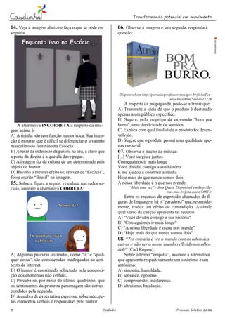 Transformando potencial em movimento
3 Casdinho Processo Seletivo 2016
04. Veja a imagem abaixo e faça o que se pede em
seguida.
A alternativa INCORRETA a respeito da ima-
gem acima é:
A) A tirinha não tem função humorística. Sua inten-
ção é mostrar que é difícil se diferenciar o lavatório
masculino do feminino na Escócia.
B) Apesar da indecisão da pessoa na tira, é claro que
a porta da direita é a que ela deve pegar.
C) A imagem faz da cultura de um determinado país
objeto de humor.
D) Haveria o mesmo efeito se, em vez de “Escócia”,
fosse escrito “Brasil” na imagem.
05. Sobre a figura a seguir, veiculada nas redes so-
ciais, assinale a alternativa CORRETA:
A) Algumas palavras utilizadas, como “tá” e “qual-
quer coisa”, são consideradas inadequadas ao con-
texto da Internet.
B) O humor é constituído sobretudo pela composi-
ção dos elementos não verbais.
C) Percebe-se, por meio do último quadrinho, que
os sentimentos da primeira personagem são corres-
pondidos pela segunda.
D) A quebra de expectativa expressa, sobretudo, pe-
los elementos verbais é responsável pelo humor.
06. Observe a imagem e, em seguida, responda à
questão:
Disponível em http://portaldoprofessor.mec.gov.br/fichaTec-
nicaAula.html?aula=15226
A respeito da propaganda, pode-se afirmar que:
A) Transmite a ideia de que o produto é destinado
apenas a um público específico.
B) Sugere, pelo emprego da expressão "bom pra
burro", uma duplicidade de sentidos.
C) Explica com qual finalidade o produto foi desen-
volvido.
D) Sugere que o produto possui uma qualidade ape-
nas razoável.
07. Observe o trecho da música:
[...] Você surgiu e juntos
Conseguimos ir mais longe
Você dividiu comigo a sua história
E me ajudou a construir a minha
Hoje mais do que nunca somos dois
A nossa liberdade é o que nos prende.
“Mais uma vez” - Jota Quest. Disponível em http://le-
tras.mus.br/jota-quest/66614/
Entre os recursos de expressão chamados de fi-
guras de linguagem há o “paradoxo” que, resumida-
mente, traduz um efeito de contradição. Assinale
qual verso da canção apresenta tal recurso:
A) "Você dividiu comigo a sua história"
B) "Conseguimos ir mais longe"
C) "A nossa liberdade é o que nos prende"
D) "Hoje mais do que nunca somos dois"
08. “Ter empatia é ver o mundo com os olhos dos
outros e não ver o nosso mundo refletido nos olhos
dele” (Carl Rogers).
Sobre o termo “empatia”, assinale a alternativa
que apresenta respectivamente um sinônimo e um
antônimo:
A) simpatia, humildade.
B) sensatez, egoísmo.
C) compreensão, indiferença.
D) altruísmo, bajulação.
 