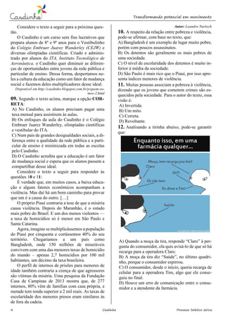 Transformando potencial em movimento
4 Casdinho Processo Seletivo 2016
Considere o texto a seguir para a próxima ques-
tão.
O Casdinho é um curso sem fins lucrativos que
prepara alunos de 8º e 9º anos para o Vestibulinho
do Colégio Embraer Juarez Wanderley (CEJW) e
diversas olimpíadas científicas. Criado e adminis-
trado por alunos do ITA, Instituto Tecnológico de
Aeronáutica, o Casdinho quer diminuir as diferen-
ças de oportunidades entre jovens da rede pública e
particular de ensino. Dessa forma, despertamos ne-
les a cultura da educação como um fator de mudança
social e fazemos deles multiplicadores desse ideal.
Disponível em http://casdinho.blogspot.com.br/p/quem-so-
mos-2.html
09. Segundo o texto acima, marque a opção COR-
RETA:
A) No Casdinho, os alunos precisam pagar uma
taxa mensal para assistirem às aulas.
B) Os enfoques da aula do Casdinho é o Colégio
Embraer Juarez Wanderley, olimpíadas científicas
e vestibular do ITA.
C) Num país de grandes desigualdades sociais, a di-
ferença entre a qualidade da rede pública e a parti-
cular de ensino é minimizada em todas as escolas
pelo Casdinho.
D) O Casdinho acredita que a educação é um fator
de mudança social e espera que os alunos passem a
compartilhar desse ideal.
Considere o texto a seguir para responder às
questões 10 e 11:
É verdade que, em muitos casos, a baixa educa-
ção e alguns fatores econômicos acompanham a
violência. Mas daí há um bom caminho para provar
que um é a causa do outro. […]
O próprio Piauí contraria a tese de que a miséria
causa violência. Depois do Maranhão, é o estado
mais pobre do Brasil. E um dos menos violentos —
a taxa de homicídios só é menor em São Paulo e
Santa Catarina.
Agora, imagine se multiplicássemos a população
do Piauí por cinquenta e cortássemos 40% do seu
território. Chegaríamos a um país como
Bangladesh, onde 150 milhões de miseráveis
convivem com uma das menores taxas de homicídio
do mundo – apenas 2,7 homicídios por 100 mil
habitantes, um décimo da taxa brasileira.
O perfil de internos de prisões para menores de
idade também contraria a crença de que agressores
são vítimas da miséria. Uma pesquisa da Fundação
Casa de Campinas de 2013 mostra que, de 277
internos, 80% vêm de famílias com casa própria, e
metade tem renda superior a 2 mil reais. As taxas de
escolaridade dos menores presos eram similares às
de fora da cadeia.
Autor: Leandro Narloch
10. A respeito da relação entre pobreza e violência,
pode-se afirmar, com base no texto, que:
A) Bangladesh é um exemplo de lugar muito pobre,
porém com poucos assassinatos.
B) Os detentos são geralmente os mais pobres de
uma sociedade.
C) O nível de escolaridade dos detentos é muito in-
ferior à média da sociedade.
D) São Paulo é mais rico que o Piauí, por isso apre-
senta índices menores de violência.
11. Muitas pessoas associam a pobreza à violência,
dizendo que os jovens que cometem crimes são es-
quecidos pela sociedade. Para o autor do texto, essa
visão é:
A) Invertida.
B) Um mito.
C) Correta.
D) Revoltante.
12. Analisando a tirinha abaixo, pode-se garantir
que:
A) Quando a moça da tira, responde “Claro” à per-
gunta do consumidor, ela quis avisá-lo de que só há
recarga para a operadora Claro.
B) A moça da tira diz “Saúde”, no último quadri-
nho, porque o consumidor espirrou.
C) O consumidor, desde o início, queria recarga de
celular para a operadora Tim, algo que ele conse-
guiu no final.
D) Houve um erro de comunicação entre o consu-
midor e a atendente da farmácia.
 