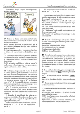 Transformando potencial em movimento
6 Casdinho Processo Seletivo 2016
Considere a charge a seguir para responder à
próxima questão:
17. Baseado na charge acima e na constante crise
entre as operadoras e os usuários de telefonia móvel,
podemos afirmar que:
A) No segundo quadrinho, a charge relata que os
serviços da operadora são tão ruins, que o usuário se
sente no passado.
B) No primeiro quadrinho, o personagem é enviado
ao futuro, pois seus aplicativos são de última gera-
ção.
C) O louvor que o autor faz no primeiro quadrinho
à tecnologia do celular revela que ele tem um ponto
de vista bastante positiva sobre os serviços de tele-
fonia móvel.
D) No primeiro quadrinho, a palavra “gente” é
usada para se referir às pessoas com quem a perso-
nagem está falando por seu celular.
18. Na língua portuguesa escrita padrão do Brasil,
os acentos gráficos agudo e circunflexo são coloca-
dos sobre as letras que representam sons vocálicos
para indicar-lhes a tonicidade (se são as vogais pro-
nunciadas mais longa e intensamente numa palavra)
e o timbre (se abertas, como o “é”, ou fechadas,
como o “o”) da forma padrão de suas pronúncias.
Sobre acentuação gráfica, a primeira regra que há no
português padrão escrito no Brasil é:
I) Só se acentuam graficamente as representa-
ções das vogais das sílabas tônicas, mas não é obri-
gatório que uma vogal tônica seja acentuada grafi-
camente.
A depender da classificação das palavras se-
gundo sua tonicidade, elas podem ou não ser acen-
tuadas, segundo um conjunto de regras. Duas dessas
regras (incompletas) são:
II) Palavras oxítonas são acentuadas caso ter-
minem com “a”, “e”,“o” ou “em” seguidos ou
não de “s”.
III) Proparoxítonas são acentuadas quando ter-
minam em “l”, “r”, e “us”.
Assinale a alternativa que faz afirmações cor-re-
tas sobre a acentuação de palavras na norma padrão
do português brasileiro escrito.
A)“Provisóriamente” está grafada adequadamente
por a palavra ter mantido o acento da palavra origi-
nal “provisório”.
B) “Facil” está grafada inadequadamente por deso-
bedecer a regra II.
C) “Políciamento” está grafada incorretamente por
desobedecer a regra I.
D) “Caratêr” está grafada corretamente por obede-
cer a regra III.
19. Assinale a alternativa que lista apenas palavras
oxítonas acentuadas graficamente segundo a orto-
grafia padrão:
A) Estético, tráfego, cômico, pálido.
B) Herói, compôs, reféns, bambolê.
C) Vírus, tórax, túnel, pólen.
D) Tórax, faísca, hífen, cipó.
20. A referência realizada a um termo pode ser clas-
sificada em anafórica e catafórica. A referência ana-
fórica retoma um termo anterior (já expresso), en-
quanto a referência catafórica introduz um termo
subsequente (que será expresso). Quanto aos itens
destacados nas sentenças abaixo, assinale a alterna-
tiva correta.
I - João está bem. Encontrei-o na semana passada
II - Mariana não duvida disto: será uma grande ad-
vogada
III - Os vencedores são os estudantes: Pedro e
Paula.
IV - Só lhe digo isto: não irá a festa caso não estu-
de.
V - Joana se apresentará na próxima semana, ela
está muito ansiosa.
A) Faz referência catafórica o termo destacado no
item I apenas.
B) Fazem referência anafórica os termos destaca-
dos em III e IV apenas.
C) No item V, o pronome destacado faz referência
catafórica a “Joana”.
D) Em I e II, os termos destacados fazem res-pecti-
vamente referências anafórica e catafórica.
 