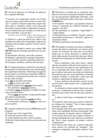 Transformando potencial em movimento
7 Casdinho Processo Seletivo 2016
21. Acerca do processo de formação de palavras,
leia a seguinte definição:
“O processo de composição consiste em formar
uma nova palavra pela união de dois ou mais radi-
cais*. A palavra composta representa sempre uma
ideia única e autônoma, muitas vezes dissociada
das noções expressas pelos componentes originais.
Assim, criado-mudo, por exemplo, é o nome de um
móvel; mil-folhas, o de um doce.”
(CUNHA, Celso; CINTRA, Lindsey, Nova Gramática do
Português Contemporâneo).
(*) Radical é a parte da palavra que indica a que
entidade do mundo real ou imaginário a palavra faz
referência. Por exemplo, a palavra “livraria” tem ra-
dical ‘livr-’.
Marque a alternativa abaixo que contém SO-
MENTE palavras formadas pelo processo de com-
posição:
A) Passatempo, chuvisco, couve-flor, pirataria.
B) Maldizer, segunda-feira, pontapé, tragicômico.
C) Azul-marinho, pedreiro, entrelinha, progresso.
D) Ferrugem, antebraço, sinfonia, bem-me-quer.
22. Na língua portuguesa, homônimos são palavras
que possuem a mesma pronúncia ou a mesma grafia,
mas significados diferentes. Identifique em qual dos
trechos abaixo os homônimos destacados NÃO es-
tão grafados corretamente de acordo com o contexto
em que estão inseridos:
A) A cela do presídio está lotada.
A sela do cavalo está velha.
B) Quanto pagaste pelo conserto do teu carro?
Eles adoraram o concerto de piano.
C) O último censo demográfico do IBGE foi reali-
zado em poucos meses.
O bom senso das pessoas é imprescindível para
elas agirem corretamente.
D) Iremos assistir à próxima cessão do filme.
O funcionário confirmou a sessão de suas rou-
pas aos pobres.
23. Assinale a alternativa em que NÃO haja erro de
ortografia:
A) Espero que vocês viagem bem.
B) A poetiza escreveu belos versos.
C) A laje daquela casa não é muito resistente.
D) Não fui visitar minha sobrinha, pois ela está com
cachumba.
24. Paronímia é a relação que se estabelece entre
palavras com escrita e pronúncia bastante semelhan-
tes, mas que possuem significados diferentes. Com
base nessa definição, pode-se dizer que a alternativa
CORRETA é:
A) O vocábulo “eminente”, que significa “prestes a
ocorrer”, é parônimo do vocábulo “iminente”, que
significa “elevado”.
B) São parônimos os vocábulos “objetividade” e
“subjetividade”.
C) São parônimos os vocábulos “docente”, palavra
relacionada a professores, e “discente”, palavra re-
lacionada a alunos.
D) Palavras parônimas são homônimas.
25. Preocupado em manter seus alunos estudando o
assunto das palavras parônimas, um assunto muito
comum em concursos de nono ano, um professor
propôs que os alunos passassem a semana deco-
rando alguns grupos de parônimos para que, depois,
fizessem uma competição de conhecimentos sobre o
assunto.
Nessa competição, cada aluno daria o signifi-
cado de uma palavra, dita pelo aluno anterior, e, de-
pois, diria uma nova palavra cujo significado deve-
ria ser explicado pelo aluno seguinte. O plano era
que os alunos buscassem essas palavras justamente
entre palavras que, por terem parônimos, causariam
confusão. Perderia a competição o aluno que não
soubesse o significado de alguma palavra.
O que o professor não percebeu, porém, foi que
um dos alunos efetivamente errou o significado de
uma palavra.
As alternativas desta questão descrevem como
se passou a competição na sala de aula. Assinale a
alternativa que conta a fala do aluno que cometeu o
erro.
A palavra inicial para a competição foi “absol-
ver”.
A) O primeiro aluno disse que a palavra “absolver”
era sinônima de “perdoar”. Para o aluno seguinte,
ele propôs a palavra “pião”.
B) O segundo aluno disse que a palavra anterior se
refere a um trabalhador de baixa remuneração. Para
o aluno seguinte, ele propôs a palavra “fragrante”.
C) O terceiro aluno disse que a palavra anterior se
referia à qualidade das coisas cheirosas ou perfuma-
das. Para o aluno seguinte, ele propôs a palavra
“cumprimento”.
D) O último aluno disse que a palavra dada pelo
aluno anterior era sinônima de “saudação”. Para
continuar a competição, ele propôs a palavra “emi-
nente”.
 