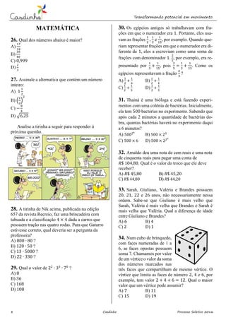 Transformando potencial em movimento
8 Casdinho Processo Seletivo 2016
MATEMÁTICA
26. Qual dos números abaixo é maior?
A)
17
16
B)
39
40
C) 0,999
D)
2
3
27. Assinale a alternativa que contém um número
inteiro:
A) 1
1
2
B) (
1
2
)
2
C) −
8
4
D) √6,25
Analise a tirinha a seguir para responder à
próxima questão.
28. A tirinha de Nik acima, publicada na edição
657 da revista Recreio, faz uma brincadeira com
tabuada e a classificação 4 × 4 dada a carros que
possuem tração nas quatro rodas. Para que Gaturro
estivesse correto, qual deveria ser a pergunta da
professora?
A) 800 ∙ 80 ?
B) 120 ∙ 50 ?
C) 13 ∙ 5000 ?
D) 22 ∙ 330 ?
29. Qual o valor de 22
∙ 33
∙ 70
?
A) 0
B) 36
C) 168
D) 108
30. Os egípcios antigos só trabalhavam com fra-
ções em que o numerador era 1. Portanto, eles usa-
vam as frações
1
2
,
1
3
e
1
15
, por exemplo. Quando que-
riam representar frações em que o numerador era di-
ferente de 1, eles a escreviam como uma soma de
frações com denominador 1.
2
5
, por exemplo, era re-
presentado por
1
3
+
1
15
, pois
2
5
=
1
3
+
1
15
. Como os
egípcios representavam a fração
2
3
?
A)
1
2
+
1
6
B)
1
2
+
1
4
C)
1
2
+
1
3
D)
1
2
+
1
5
31. Thainá é uma bióloga e está fazendo experi-
mentos com uma colônia de bactérias. Inicialmente,
ela tem 500 bactérias no experimento. Sabendo que
após cada 2 minutos a quantidade de bactérias do-
bra, quantas bactérias haverá no experimento daqui
a 6 minutos?
A) 50026
B) 500 × 23
C) 500 × 6 D) 500 × 223
32. Arnaldo deu uma nota de cem reais e uma nota
de cinquenta reais para pagar uma conta de
𝑅$ 104,80. Qual é o valor do troco que ele deve
receber?
A) 𝑅$ 45,80 B) 𝑅$ 45,20
C) 𝑅$ 44,80 D) 𝑅$ 44,20
33. Sarah, Giuliano, Valéria e Brandes possuem
20, 21, 22 e 26 anos, não necessariamente nessa
ordem. Sabe-se que Giuliano é mais velho que
Sarah, Valéria é mais velha que Brandes e Sarah é
mais velha que Valéria. Qual a diferença de idade
entre Giuliano e Brandes?
A) 6 B) 4
C) 2 D) 1
34. Num cubo de brinquedo,
com faces numeradas de 1 a
6, as faces opostas possuem
soma 7. Chamamos por valor
de um vértice o valor da soma
dos números marcados nas
três faces que compartilham de mesmo vértice. O
vértice que limita as faces de número 2, 4 e 6, por
exemplo, tem valor 2 + 4 + 6 = 12. Qual o maior
valor que um vértice pode assumir?
A) 7 B) 11
C) 15 D) 19
 