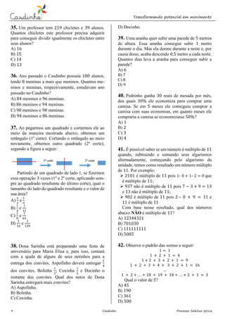 Transformando potencial em movimento
9 Casdinho Processo Seletivo 2016
35. Um professor tem 219 chicletes e 39 alunos.
Quantos chicletes este professor precisa adquirir
para conseguir dividir igualmente os chicletes entre
seus alunos?
A) 16
B) 15
C) 14
D) 13
36. Ano passado o Casdinho possuía 180 alunos,
tendo 8 meninas a mais que meninos. Quantos me-
ninos e meninas, respectivamente, estudavam ano
passado no Casdinho?
A) 84 meninos e 96 meninas.
B) 86 meninos e 94 meninas.
C) 90 meninos e 98 meninas.
D) 94 meninos e 86 meninas.
37. Ao pegarmos um quadrado e cortarmos ele ao
meio da maneira mostrada abaixo, obtemos um
retângulo (1º corte). Cortando o retângulo ao meio
novamente, obtemos outro quadrado (2º corte),
segundo a figura a seguir:
Partindo de um quadrado de lado 1, se fizermos
essa operação 3 vezes (1º e 2º corte, aplicando sem-
pre ao quadrado resultante do último corte), qual o
tamanho do lado do quadrado resultante e o valor de
sua área?
A)
1
3
e
1
9
B)
1
4
e
1
12
C)
1
8
e
1
64
D)
1
16
e
1
128
38. Dona Sarinha está preparando uma festa de
aniversário para Maria Elisa e, para isso, contará
com a ajuda de alguns de seus netinhos para a
entrega dos convites. Aspofinho deverá entregar
1
4
dos convites, Bolinha
1
2
; Coxinha
1
5
e Docinho o
restante dos convites. Qual dos netos de Dona
Sarinha entregará mais convites?
A) Aspofinho.
B) Bolinha.
C) Coxinha.
D) Docinho.
39. Uma aranha quer subir uma parede de 5 metros
de altura. Essa aranha consegue subir 1 metro
durante o dia. Mas ela dorme durante a noite e, por
causa disso, acaba descendo 0,5 metro a cada noite.
Quantos dias leva a aranha para conseguir subir a
parede?
A) 6
B) 7
C) 8
D) 9
40. Pedrinho ganha 30 reais de mesada por mês,
dos quais 30% ele economiza para comprar uma
camisa. Se em 5 meses ele conseguiu comprar a
camisa com suas economias, em quanto meses ele
compraria a camisa se economizasse 50%?
A) 1
B) 2
C) 3
D) 4
41. É possível saber se um número é múltiplo de 11
quando, subtraindo e somando seus algarismos
alternadamente, começando pelo algarismo da
unidade, temos como resultado um número múltiplo
de 11. Por exemplo:
 2101 é múltiplo de 11 pois 1– 0 + 1– 2 = 0 que
é múltiplo de 11;
 937 não é múltiplo de 11 pois 7 − 3 + 9 = 13
e 13 não é múltiplo de 11;
 902 é múltiplo de 11 pois 2 – 0 + 9 = 11 e
11 é múltiplo de 11
Com base nesse resultado, qual dos números
abaixo NÃO é múltiplo de 11?
A) 12344321
B) 701030
C) 111111111
D) 5005
42. Observe o padrão das somas a seguir:
1 = 1
1 + 2 + 1 = 4
1 + 2 + 3 + 2 + 1 = 9
1 + 2 + 3 + 4 + 3 + 2 + 1 = 16
…
1 + 2 + . . . + 18 + 19 + 18 + . . . + 2 + 1 = 𝑆
Qual o valor de 𝑆?
A) 45
B) 190
C) 361
D) 500
 