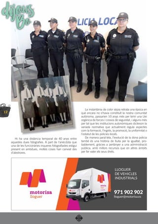 12
Hi ha una distància temporal de 40 anys entre
aquestes dues fotograﬁes. A part de l’anècdota que
una de les funcionàries inqueres fotograﬁades estigui
present en ambdues, moltes coses han canviat des
d’aleshores.
La instantània de color sèpia retrata una època en
què encara no s’havia constituït la nostra comunitat
autònoma, passarien 10 anys més per tenir una Llei
orgànica de forces i cossos de seguretat, i alguns més
per tal que les institucions autonòmiques dictessin la
variada normativa que actualment regula aspectes
com la formació, l’ingrés, la promoció, la uniformitat o
l’estatut de les policies locals.
De manera paral·lela, l’evolució de la dona policia
també és una història de lluita per la igualtat, pro-
bablement, gràcies a pertànyer a una administració
pública, amb millors recursos que en altres àmbits
per fer valer els seus drets.
dijousBo
 