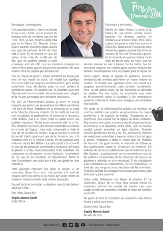 1
Firadefires
17novembre2016
Benvolguts i benvolgudes,
Dins aquestes dates, i com si es tractàs
d’una cursa ciclista, anam passant els
diversos ports de muntanya que són les
Fires. Però, al cap, tenim la meta ﬁnal
que és el Dijous Bo. Després d’anar
pujant aquests moments àlgids durant
tres caps de setmana, la Fira de Fires
està a punt. És el moment en què les
mares miren roba de mudat per als
ﬁlls, que els padrins pensen a sortir
a passejar amb els néts, que les empreses preparen les
seves millors gales, que els restaurants proveeixen els seus
rebosts. Inca es prepara per al Dijous Bo.
Des de l’equip de govern, estam sembrant les llavors per
tenir un nou model de ciutat. Un model que signiﬁqui
tenir una ciutat que progressi econòmicament, però també
socialment. Inca, als darrers anys, ha anat perdent la
identitat de poble. Per aquesta raó, és important que tant
l’Ajuntament com la societat i els empresaris anem plegats
de la mà per aconseguir una vertadera reactivació.
Per part de l’Administració pública ja tenim en marxa
mesures que podran ser generadores de millora econòmica
i de llocs de feina. Treballam en la promoció de la ciutat
amb l’objectiu d’atreure visitants. Hi ha molts de mercats
com el cultural, el gastronòmic, el comercial o l’esportiu,
entre d’altres, que a la nostra ciutat hi poden trobar una
acollida important. També estam pendents del dia a dia.
Així, destinam els diners d’inversions sostenibles a millorar
tot el cicle de l’aigua i, ben aviat, començarà a rodar el
nou pla de recollida de residus. D’igual manera, el mercat
de treball s’està potenciant des de la formació; així, s’hi
invertiran més d’1,5 milions d’euros, en col·laboració amb
el Govern de les Illes Balears. La participació s’ha convertit
en una de les polítiques transversals a l’actuació de l’equip
de govern. I, a més, en una necessitat. Si els ciutadans i les
ciutadanes no col·laboram, no ens implicam, no serveixen
de res cap de les iniciatives de l’Ajuntament. Tenim la
idea d’aconseguir una ciutat per a tots, per gaudir-ne i per
estimar-la.
Totes aquestes reﬂexions ens duen al pròxim 17 de
novembre, Dijous Bo a Inca. Una jornada a la qual els
inquers obrim les portes de ca nostra per acollir milers de
visitants i mostrar el millor dels nostres productes.
De part de tot el consistori us desitjam unes bones festes i
salut per a tots.
Bon i feliç Dijous Bo!
Virgilio Moreno Sarrió
Batle d’Inca
Estimados y estimadas,
Dentro de estas fechas, y como si se
tratara de una carrera ciclista, vamos
pasando los diversos puertos de
montaña que son las Ferias. Pero, en la
cabeza, tenemos la meta ﬁnal que es el
Dijous Bo. Después de ir subiendo estos
momentos álgidos durante tres ﬁnes de
semana, la Feria de Ferias está a punto.
Es el momento en que las madres miran
ropa de bonito para los hijos, que los
abuelos piensan en salir a pasear con los nietos, que las
empresas preparan sus mejores galas, que los restaurantes
proveen sus despensas. Inca se prepara para el Dijous Bo.
Como sabéis, desde el equipo de gobierno, estamos
sembrando las semillas para tener un nuevo modelo de
ciudad. Un modelo que signiﬁque tener una ciudad que
progrese económicamente, pero también socialmente.
Inca, en los últimos años, ha ido perdiendo la identidad
de pueblo. Por esa razón, es importante que tanto
el Ayuntamiento como la sociedad y los empresarios
vayamos juntos de la mano para conseguir una verdadera
reactivación.
Por parte de la Administración pública ya tenemos en
marcha medidas que podrán ser generadoras de mejora
económica y de puestos de trabajo. Trabajamos en la
promoción de la ciudad con el objetivo de atraer visitantes.
Hay muchos mercados, como el cultural, el gastronómico,
el comercial o el deportivo, entre otros, que en nuestra
ciudad pueden encontrar un lugar atractivo. También
estamos pendientes del día a día. Así, destinamos el dinero
de inversiones sostenibles a mejorar todo el ciclo del agua
y, pronto, empezará a rodar el nuevo plan de recogida
de residuos. De igual manera, el mercado de trabajo se
está potenciando desde la formación; se invertirán 1,5
millones de euros en colaboración con el Gobierno de las
Illes Balears. La participación se ha convertido en una de
las políticas transversales de la actuación del equipo de
gobierno y, además, en una necesidad. Si los ciudadanos
y las ciudadanas no colaboramos, no nos implicamos, no
sirve de nada ninguna de las iniciativas del Ayuntamiento.
Tenemos la meta de conseguir una ciudad para todos, para
disfrutarla y para quererla.
Todas estas reﬂexiones nos llevan al próximo 17 de
noviembre, Dijous Bo en Inca. Una jornada donde los
inquenses abrimos las puertas de nuestra casa para
acoger a miles de visitantes y mostrar lo mejor de nuestros
productos.
De parte de todo el consistorio os deseamos unas felices
ﬁestas y salud para todos.
¡Buen y feliz Dijous Bo!
Virgilio Moreno Sarrió
Alcalde de Inca
 