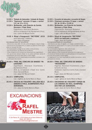 20
dijousBo12.00 h Trobada de batucades i trobada de Vespes.
12.30 h “Xupinasso” vermuter (5 tapes + vermut
5 €, de 12 a 15 h).
15.30 h Mufatardeo, amb Estación de Sonido,
Discovers i Filats Show.
Organització: Associació Mufadors.
Amb la col·laboració de l’Ajuntament d’Inca.
Lloc: carrer de Miquel Duran.
19.00 h Ritual d’inauguració “INC’FERN” 2016
amb batucada i malabars.
Lloc: plaça d’Espanya.
RECOMANACIONS DE SEGURETAT:
- S’ha de dur roba vella i de cotó, amb mànegues i calçons llargs.
- S’ha de dur el cap tapat amb un capell i el clatell ha d’anar tapat
amb un mocador de cotó.
- És recomanable protegir-se les orelles contra el renou.
- No s’ha de tocar cap element de pirotècnia.
- S’han d’obeir en tot moment les indicacions de l’organització.
- En cas de ser menors d’edat no es podrà participar sense el
consentiment per escrit dels pares o tutors legals.
- L’organització no es fa responsable de possibles cremades o de
la participació de menors.
20.00 h FINAL DEL CONCURS DE BANDES “IN-
CASOUND”.
Organització: Associació Incameraveu i
Ajuntament d’Inca.
Amb la col·laboració d’Opel Inca Centro
Auto i General Music.
Lloc: plaça del Mercat Cobert.
20.15 h COMPLETES.
Lloc: església de Santa Maria la Major.
20.45 h ENCESA DE FOGUERÓ I BALLADA DELS
DIMONIS D’INCA, ACOMPANYATS PELS
XEREMIERS.
Lloc: plaça de Santa Maria la Major.
12.00 h Encuentro de batucadas y encuentro de Vespas.
12.30 h Chipinazo vermutero (5 tapas + vermut
5€, de 12.00 a 15.00 h).
15.30 h Mufatardeo, con Estación de Sonido,
Discovers y Filats Show.
Organización: Associació Mufadors.
Con la colaboración del Ayuntamiento de Inca.
Lugar: calle de Miquel Duran.
19.00 h Ritual de inauguración “INC’FERN”
2016 con batucada y malabares.
Lugar: plaza de Espanya.
RECOMENDACIONES DE SEGURIDAD:
- Debe llevarse ropa vieja y de algodón, con mangas y pantalones largos.
- Debe llevarse la cabeza tapada con un gorro y la nuca debe ir tapada con
un pañuelo de algodón.
- Es recomendable protegerse los oídos contra el ruido.
- No debe tocarse ningún elemento de pirotecnia.
- Deben obedecer en todo momento las indicaciones de la organización.
- En caso de ser menores de edad no se podrá participar sin el consentimiento
por escrito de los padres o tutores legales.
- La organización no se hace responsable de posibles quemaduras o de la
participación de menores.
20.00 h FINAL DEL CONCURSO DE BANDAS
“INCASOUND”.
Organiza: Associació Incameraveu y Ayun-
tamiento de Inca.
Colaboran: Opel Inca Centro Auto y General
Music.
Lugar: plaza del Mercado Cubierto.
20.15 h COMPLETAS.
Lugar: iglesia de Santa Maria la Major.
20.45 h ENCENDIDO DE FOGUERÓ Y DANZA DE
LOS DIMONIS DE INCA, ACOMPAÑA-
DOS POR LOS XEREMIERS.
Lugar: plaza de Santa Maria la Major.
 