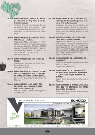 24
dijousBo17.30 h INAUGURACIÓ DEL DIJOUS BO. Xeremi-
ers i Revetlers des Puig d’Inca al tall de
la cinta inaugural.
Animació itinerant pel recorregut del mer-
cat pagès a càrrec dels xeremiers i balla-
dors/ores dels Revetlers des Puig d’Inca.
Lloc: plaça del Bestiar i carrers del mercat
pagès.
18.00 h INAUGURACIÓ DE L’EXPOSICIÓ “PAS A
PAS. Disseny i sabates”.
Organització: Museu del Calçat i de la Pell i
AFACA (Associació de Fabricants de Calçat
de Mallorca: BALLCO, COCLICO, CABRIT,
APACHE, CALÇATS BESTARD, CAMPER,
CARMINA SHOEMAKER, GEORGE’S, LOT-
TUSSE, MIQUEL ORTOPÈDICS).
Lloc: Fàbrica Ramis.
18.30 h INAUGURACIÓ DE LA MOSTRA DE CO-
MERÇ.
Organització: Associació de Comerciants i
Restauradors d’Inca.
Lloc: plaça de Mallorca.
19.00 h INAUGURACIÓ DE L’EXPOSICIÓ DE MA-
QUETES, ARTESANIA PETITA I ESTELS
DE L’AMO JOSEP BESTARD DE BINIALI.
Lloc: Centre Sociocultural del Consell de
Mallorca.
20.00 h INAUGURACIÓ I LLIURAMENT DEL
PREMI DEL VII CERTAMEN D’ARTS
PLÀSTIQUES DIJOUS BO.
Lloc: Sa Quartera Centre d’Art (plaça de la
Quartera, s/n).
17.30 h INAUGURACIÓN DEL DIJOUS BO. Xe-
remiers y Revetlers des Puig d’Inca en el
corte de la cinta inaugural.
Animación itinerante por el recorrido del
mercado payés a cargo de los xeremiers y
bailarines de los Revetlers des Puig d’Inca.
Lugar: plaza de El Bestiar y calles del mer-
cado payés.
18.00 h INAUGURACIÓN DE LA EXPOSICIÓN
“PAS A PAS. Disseny i sabates”.
Organización: Museo del Calzado y de la
Piel, y AFACA (Associació de Fabricants de
Calçat de Mallorca: BALLCO, COCLICO, CA-
BRIT, APACHE, CALÇATS BESTARD, CAM-
PER, CARMINA SHOEMAKER, GEORGE’S,
LOTTUSSE, MIQUEL ORTOPÈDICS).
Lugar: Fàbrica Ramis.
18.30 h INAUGURACIÓN DE LA MUESTRA DE
COMERCIO.
Organiza: Associació de Comerciants i Res-
tauradors d’Inca.
Lugar: plaza de Mallorca.
19.00 h INAUGURACIÓN DE LA EXPOSICIÓN
DE MAQUETAS, PEQUEÑA ARTESANÍA
Y COMETAS DE JOSEP BESTARD DE
BINIALI.
Lugar: Centre Sociocultural del Consell de
Mallorca.
20.00 h INAUGURACIÓN Y ENTREGA DEL PRE-
MIO DEL VII CERTAMEN DE ARTES
PLÁSTICAS DIJOUS BO.
Lugar: Sa Quartera Centre deArt (plaza de
La Quartera, s/n).
 