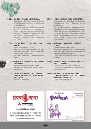 26
dijousBo10.00 h – 20.00 h I FIRA DE L’ENSAÏMADA.
Organització: Tot Espectacles juntament
amb l’Associació de Forners i Pastissers de
les Illes Balears.
Amb la col·laboració de Mallorcauniversal,
Associació de Comerciants i Restauradors
d’Inca, Hipercentro, Consell Regulador De-
nominació Especíﬁca Ensaïmada de Ma-
llorca, Frima i l’Ajuntament d’Inca.
Lloc: carrer del Bisbe Llompart (plaça d’An-
toni Fluxà).
11.00 h XEREMIERS I REVETLERS DES PUIG
D’INCA.
Petites ballades a les places.
Animació itinerant pel recorregut del mer-
cat pagès, xeremiers i balladors/ores dels
Revetlers des Puig d’Inca.
Lloc: plaça d’Espanya i carrers del mercat
pagès.
11.00 – 13.00 h DEMOSTRACIÓ DE DISCIPLINES
EQÜESTRES.
Organització: Club Hípic Es Raiguer.
Lloc: plaça de la Font Vella (darrere la plaça
del Bestiar).
12.00 h ENTREGA DE PREMIS DEL XXIV CON-
CURS MORFOLÒGIC DEL PORC NEGRE
MALLORQUÍ.
Lloc: plaça del Bestiar.
10.00 h – 20.00 h I FERIA DE LA ENSAIMADA.
Organización: Tot Espectacles junto con la
Associació de Forners i Pastissers de les
Illes Balears.
Con la colaboración de Mallorcauniversal,
Associació de Comerciants i Restauradors
d’Inca, Hipercentro, Consell Regulador De-
nominació Especíﬁca Ensaïmada de Ma-
llorca, Frima y el Ayuntamiento de Inca.
Lugar: calle de El Bisbe Llompart (plaza de
Antoni Fluxà).
11.00 h XEREMIERS Y REVETLERS DES PUIG
D’INCA.
Pequeños bailes en las plazas.
Animación itinerante por el recorrido del
mercado payés, xeremiers y bailarines de
los Revetlers des Puig d’Inca.
Lugar: plaza de Espanya y calles del merca-
do payés.
11.00 – 13.00 h DEMOSTRACIÓN DE DISCIPLI-
NAS ECUESTRES.
Organización: Club Hípic Es Raiguer.
Lugar: plaza de La Font Vella (detrás la pla-
za de El Bestiar).
12.00 h ENTREGA DE PREMIOS DEL XXIV
CONCURSO MORFOLÓGICO DEL CERDO
NEGRO MALLORQUÍN.
Lugar: plaza de El Bestiar.
 