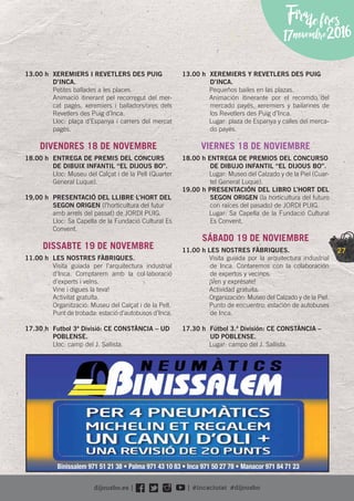 27
Firadefires
17novembre2016
13.00 h XEREMIERS I REVETLERS DES PUIG
D’INCA.
Petites ballades a les places.
Animació itinerant pel recorregut del mer-
cat pagès, xeremiers i balladors/ores dels
Revetlers des Puig d’Inca.
Lloc: plaça d’Espanya i carrers del mercat
pagès.
DIVENDRES 18 DE NOVEMBRE
18.00 h ENTREGA DE PREMIS DEL CONCURS
DE DIBUIX INFANTIL “EL DIJOUS BO”.
Lloc: Museu del Calçat i de la Pell (Quarter
General Luque).
19.00 h PRESENTACIÓ DEL LLIBRE L’HORT DEL
SEGON ORIGEN (l’horticultura del futur
amb arrels del passat) de JORDI PUIG.
Lloc: Sa Capella de la Fundació Cultural Es
Convent.
DISSABTE 19 DE NOVEMBRE
11.00 h LES NOSTRES FÀBRIQUES.
Visita guiada per l’arquitectura industrial
d’Inca. Comptarem amb la col·laboració
d’experts i veïns.
Vine i digues la teva!
Activitat gratuïta.
Organització: Museu del Calçat i de la Pell.
Punt de trobada: estació d’autobusos d’Inca.
17.30 h Futbol 3ª Divisió: CE CONSTÀNCIA – UD
POBLENSE.
Lloc: camp del J. Sallista.
13.00 h XEREMIERS Y REVETLERS DES PUIG
D’INCA.
Pequeños bailes en las plazas.
Animación itinerante por el recorrido del
mercado payés, xeremiers y bailarines de
los Revetlers des Puig d’Inca.
Lugar: plaza de Espanya y calles del merca-
do payés.
VIERNES 18 DE NOVIEMBRE
18.00 h ENTREGA DE PREMIOS DEL CONCURSO
DE DIBUJO INFANTIL “EL DIJOUS BO”.
Lugar: Museo del Calzado y de la Piel (Cuar-
tel General Luque).
19.00 h PRESENTACIÓN DEL LIBRO L’HORT DEL
SEGON ORIGEN (la horticultura del futuro
con raíces del pasado) de JORDI PUIG.
Lugar: Sa Capella de la Fundació Cultural
Es Convent.
SÁBADO 19 DE NOVIEMBRE
11.00 h LES NOSTRES FÀBRIQUES.
Visita guiada por la arquitectura industrial
de Inca. Contaremos con la colaboración
de expertos y vecinos.
¡Ven y exprésate!
Actividad gratuita.
Organización: Museo del Calzado y de la Piel.
Punto de encuentro: estación de autobuses
de Inca.
17.30 h Fútbol 3.ª División: CE CONSTÀNCIA –
UD POBLENSE.
Lugar: campo del J. Sallista.
Binissalem 971 51 21 38 • Palma 971 43 10 83 • Inca 971 50 27 78 • Manacor 971 84 71 23
 