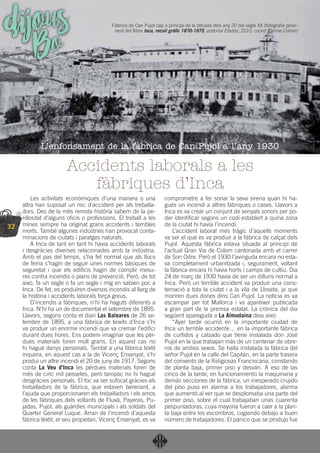 32
Les activitats econòmiques d’una manera o una
altra han suposat un risc d’accident per als treballa-
dors. Des de la més remota història sabem de la pe-
rillositat d’alguns oﬁcis o professions. El treball a les
mines sempre ha originat grans accidents i terribles
morts. També algunes indústries han provocat conta-
minacions de ciutats i paratges naturals.
A Inca de tant en tant hi havia accidents laborals
i desgràcies diverses relacionades amb la indústria.
Amb el pas del temps, s’ha fet normal que als llocs
de feina s’hagin de seguir unes normes bàsiques de
seguretat i que els ediﬁcis hagin de complir mesu-
res contra incendis o plans de prevenció. Però, de tot
això, fa un segle o fa un segle i mig en sabien poc a
Inca. De fet, es produïren diversos incendis al llarg de
la història i accidents laborals força greus.
D’incendis a fàbriques, n’hi ha haguts diferents a
Inca. N’hi ha un de documentat el setembre de 1895.
Llavors, segons conta el diari Las Baleares de 26 se-
tembre de 1895, a una fàbrica de teixits d’Inca s’hi
va produir un enorme incendi que va cremar l’ediﬁci
durant dues hores. Ens podem imaginar que les pèr-
dues materials foren molt grans. En aquest cas no
hi hagué danys personals. També a una fàbrica tèxtil
inquera, en aquest cas a la de Vicenç Ensenyat, s’hi
produí un altre incendi el 20 de juny de 1917. Segons
conta La Veu d’Inca les pèrdues materials foren de
més de cinc mil pessetes, però tampoc no hi hagué
desgràcies personals. El foc va ser sufocat gràcies als
treballadors de la fàbrica, que estaven berenant, a
l’ajuda que proporcionaren els treballadors i els amos
de les fàbriques dels voltants de Fluxà, Payeras, Pu-
jadas, Pujol, als guàrdies municipals i als soldats del
Quarter General Luque. Arran de l’incendi d’aquesta
fàbrica tèxtil, el seu propietari, Vicenç Ensenyat, es va
comprometre a fer sonar la seva sirena quan hi ha-
gués un incendi a altres fàbriques o cases. Llavors a
Inca es va crear un conjunt de senyals sonors per po-
der identiﬁcar segons un codi establert a quina zona
de la ciutat hi havia l’incendi.
L’accident laboral més tràgic d’aquells moments
va ser el que es va produir a la fàbrica de calçat dels
Pujol. Aquesta fàbrica estava situada al principi de
l’actual Gran Via de Colom cantonada amb el carrer
de Son Odre. Però el 1930 l’avinguda encara no esta-
va completament urbanitzada i, segurament, voltant
la fàbrica encara hi havia horts i camps de cultiu. Dia
24 de març de 1930 havia de ser un dilluns normal a
Inca. Però un terrible accident va produir una cons-
ternació a tota la ciutat i a la vila de Lloseta, ja que
moriren dues dones dins Can Pujol. La notícia es va
escampar per tot Mallorca i va aparèixer publicada
a gran part de la premsa estatal. La crònica del dia
següent apareguda a La Almudaina deia això:
“Ayer tarde ocurrió en la importante ciudad de
Inca un terrible accidente… en la importante fábrica
de curtidos y calzado que tiene instalada don José
Pujol en la que trabajan más de un centenar de obre-
ros de ambos sexos. Se halla instalada la fábrica del
señor Pujol en la calle del Capitán, en la parte trasera
del convento de la Religiosas Franciscana, constando
de planta baja, primer piso y desván. A eso de las
cinco de la tarde, en funcionamiento la maquinaria y
demás secciones de la fábrica, un inesperado crujido
del piso puso en alarma a los trabajadores, alarma
que aumentó al ver que se desplomaba una parte del
primer piso, sobre el cual trabajaban unas cuarenta
pespuntadoras, cuya mayoría fueron a caer a la plan-
ta baja entre los escombros, cogiendo debajo a buen
número de trabajadores. El pánico que se produjo fue
Accidents laborals a les
fàbriques d’Inca
L’enfonsament de la fàbrica de Can Pujol a l’any 1930
dijousBo
Fàbrica de Can Pujol cap a principi de la dècada dels any 20 del segle XX (fotograﬁa provi-
nent del llibre Inca, recull gràﬁc 1870-1975, editorial Efadós, 2010, coord. Carme Colom)
 